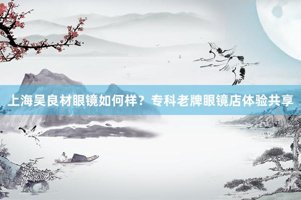 上海吴良材眼镜如何样？专科老牌眼镜店体验共享