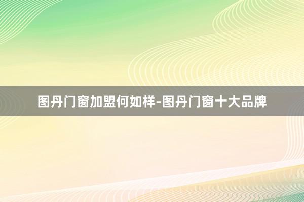 图丹门窗加盟何如样-图丹门窗十大品牌