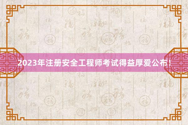 2023年注册安全工程师考试得益厚爱公布！