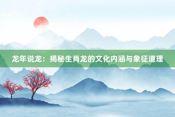 龙年说龙：揭秘生肖龙的文化内涵与象征道理