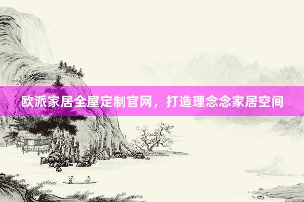 欧派家居全屋定制官网，打造理念念家居空间
